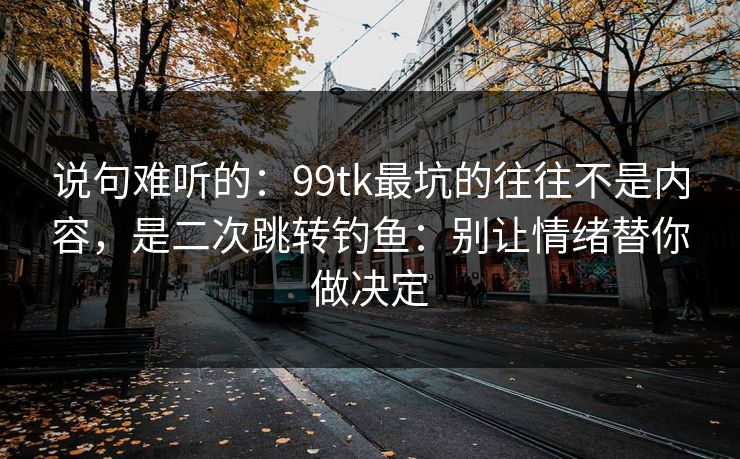 说句难听的：99tk最坑的往往不是内容，是二次跳转钓鱼：别让情绪替你做决定