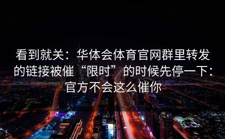 看到就关：华体会体育官网群里转发的链接被催“限时”的时候先停一下：官方不会这么催你