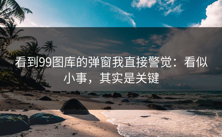 看到99图库的弹窗我直接警觉：看似小事，其实是关键