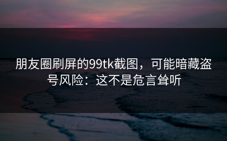 朋友圈刷屏的99tk截图，可能暗藏盗号风险：这不是危言耸听