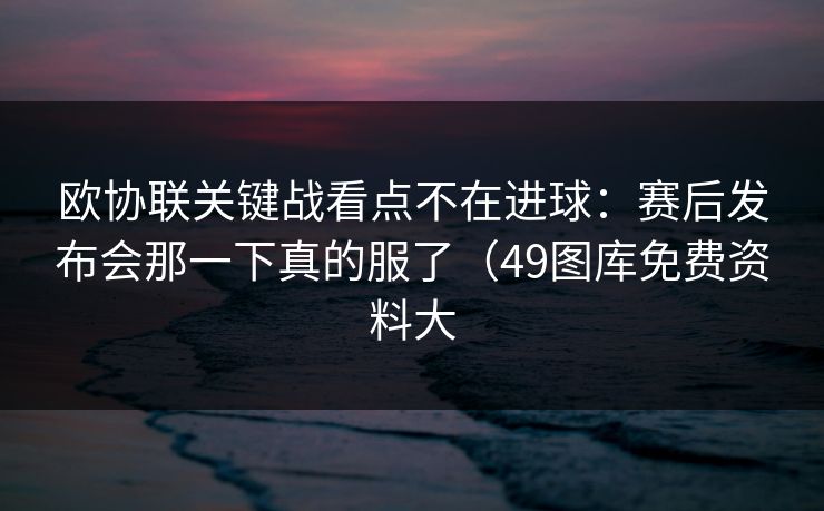 欧协联关键战看点不在进球：赛后发布会那一下真的服了（49图库免费资料大