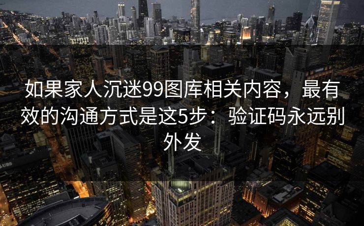 如果家人沉迷99图库相关内容，最有效的沟通方式是这5步：验证码永远别外发