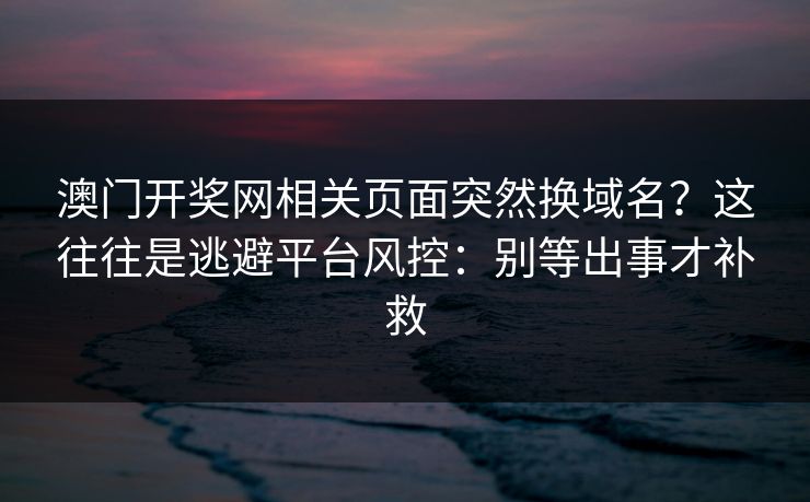 澳门开奖网相关页面突然换域名？这往往是逃避平台风控：别等出事才补救