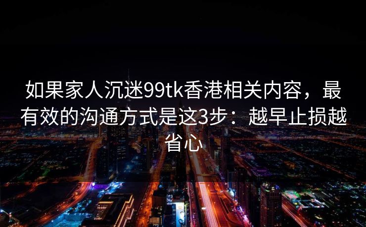 如果家人沉迷99tk香港相关内容，最有效的沟通方式是这3步：越早止损越省心