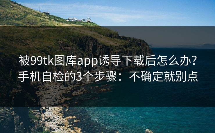 被99tk图库app诱导下载后怎么办？手机自检的3个步骤：不确定就别点