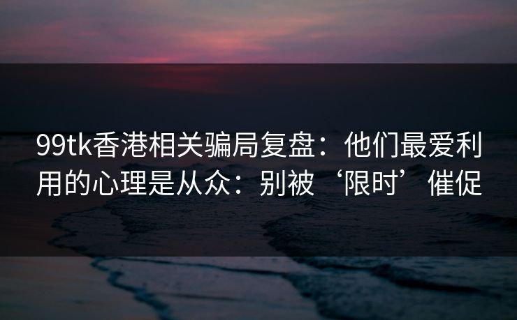 99tk香港相关骗局复盘：他们最爱利用的心理是从众：别被‘限时’催促