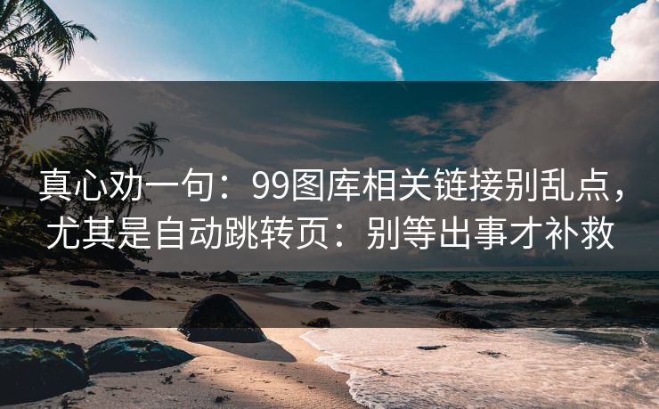真心劝一句：99图库相关链接别乱点，尤其是自动跳转页：别等出事才补救