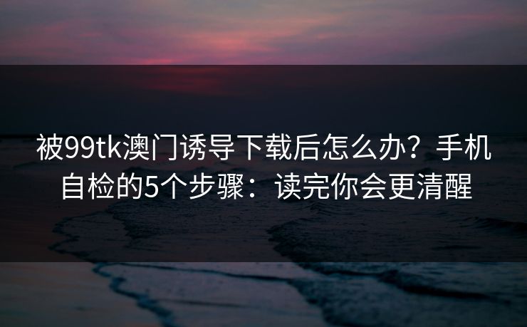 被99tk澳门诱导下载后怎么办？手机自检的5个步骤：读完你会更清醒