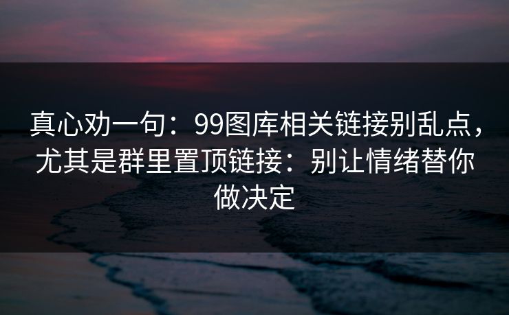 真心劝一句：99图库相关链接别乱点，尤其是群里置顶链接：别让情绪替你做决定