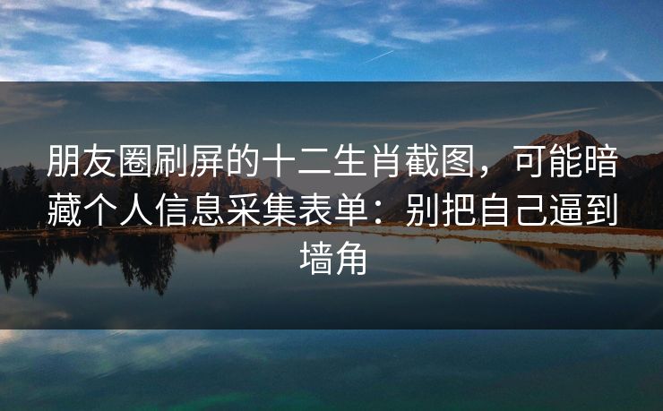 朋友圈刷屏的十二生肖截图，可能暗藏个人信息采集表单：别把自己逼到墙角