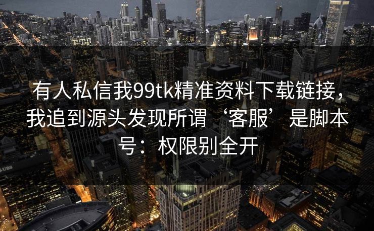有人私信我99tk精准资料下载链接，我追到源头发现所谓‘客服’是脚本号：权限别全开