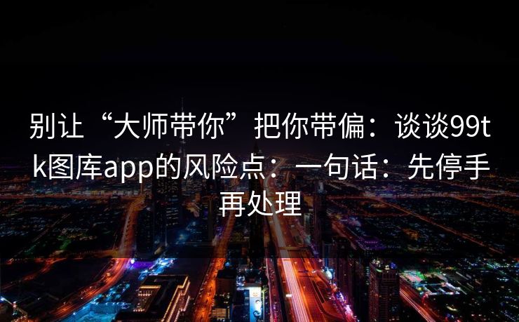 别让“大师带你”把你带偏：谈谈99tk图库app的风险点：一句话：先停手再处理