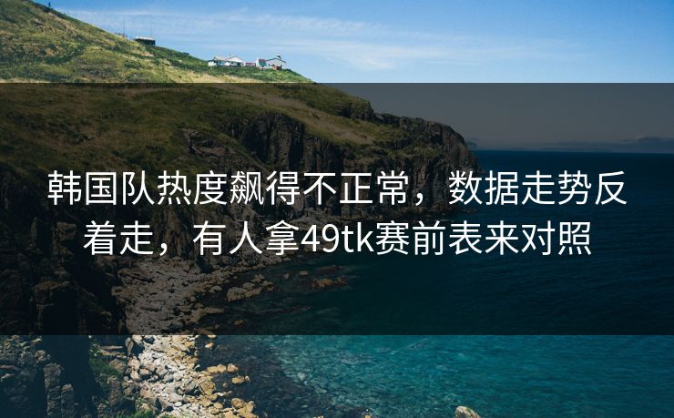 韩国队热度飙得不正常，数据走势反着走，有人拿49tk赛前表来对照