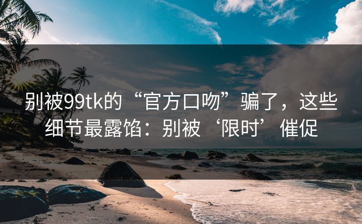 别被99tk的“官方口吻”骗了，这些细节最露馅：别被‘限时’催促