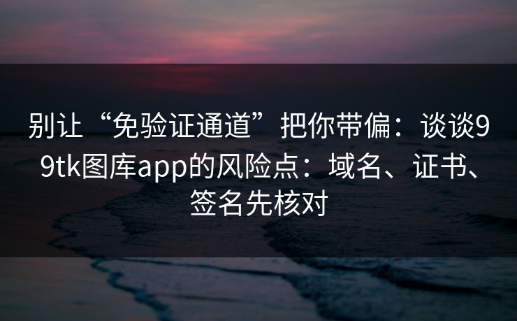 别让“免验证通道”把你带偏：谈谈99tk图库app的风险点：域名、证书、签名先核对
