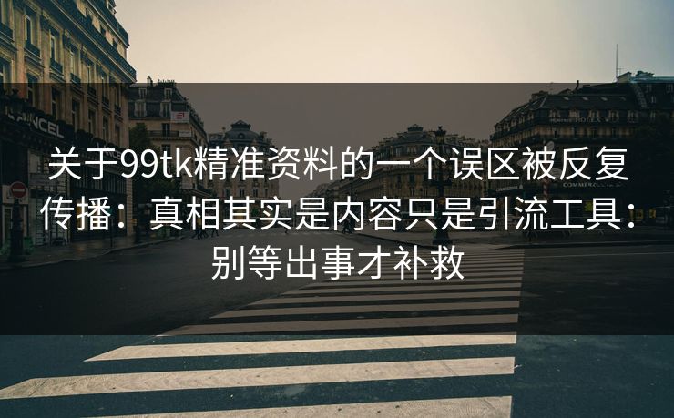 关于99tk精准资料的一个误区被反复传播：真相其实是内容只是引流工具：别等出事才补救