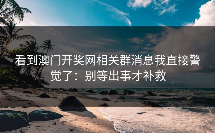 看到澳门开奖网相关群消息我直接警觉了：别等出事才补救