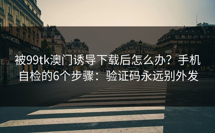 被99tk澳门诱导下载后怎么办？手机自检的6个步骤：验证码永远别外发