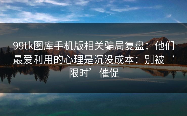 99tk图库手机版相关骗局复盘：他们最爱利用的心理是沉没成本：别被‘限时’催促