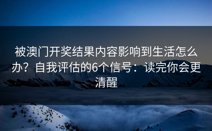 被澳门开奖结果内容影响到生活怎么办？自我评估的6个信号：读完你会更清醒