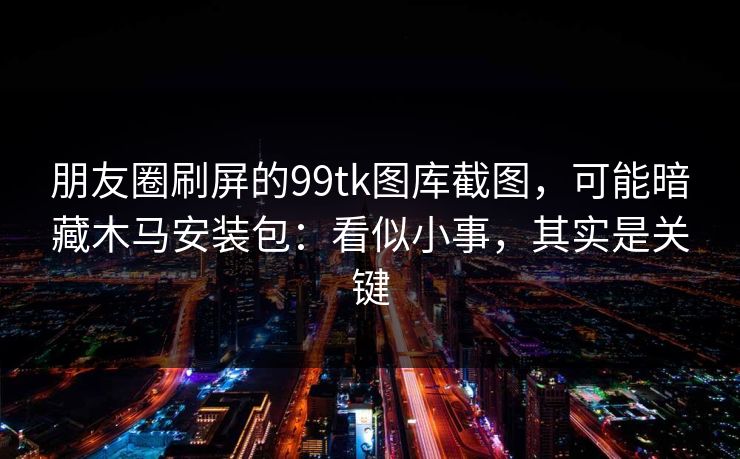 朋友圈刷屏的99tk图库截图，可能暗藏木马安装包：看似小事，其实是关键