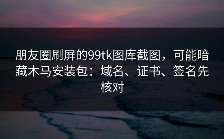 朋友圈刷屏的99tk图库截图，可能暗藏木马安装包：域名、证书、签名先核对