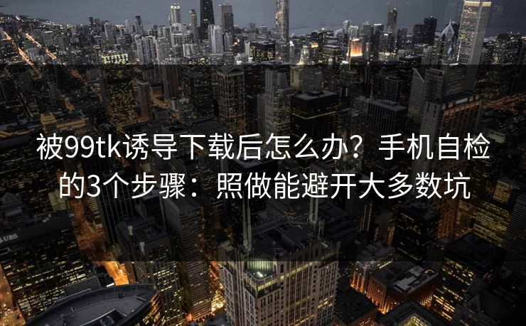 被99tk诱导下载后怎么办？手机自检的3个步骤：照做能避开大多数坑