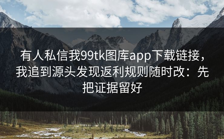 有人私信我99tk图库app下载链接，我追到源头发现返利规则随时改：先把证据留好