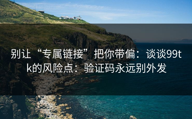别让“专属链接”把你带偏：谈谈99tk的风险点：验证码永远别外发