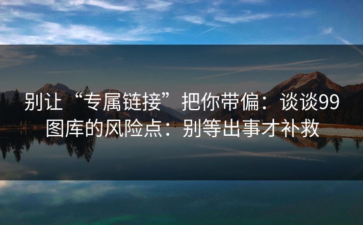 别让“专属链接”把你带偏：谈谈99图库的风险点：别等出事才补救