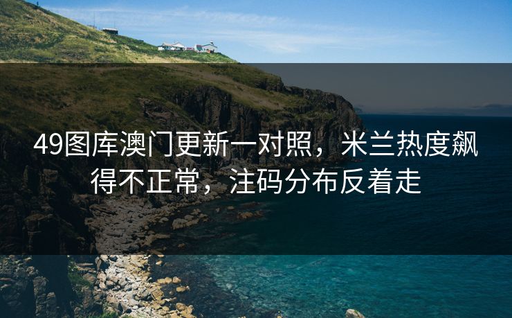 49图库澳门更新一对照，米兰热度飙得不正常，注码分布反着走