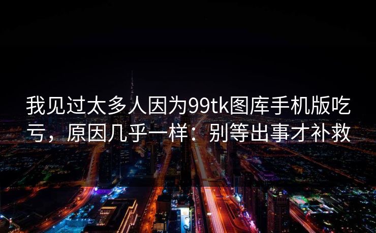 我见过太多人因为99tk图库手机版吃亏，原因几乎一样：别等出事才补救