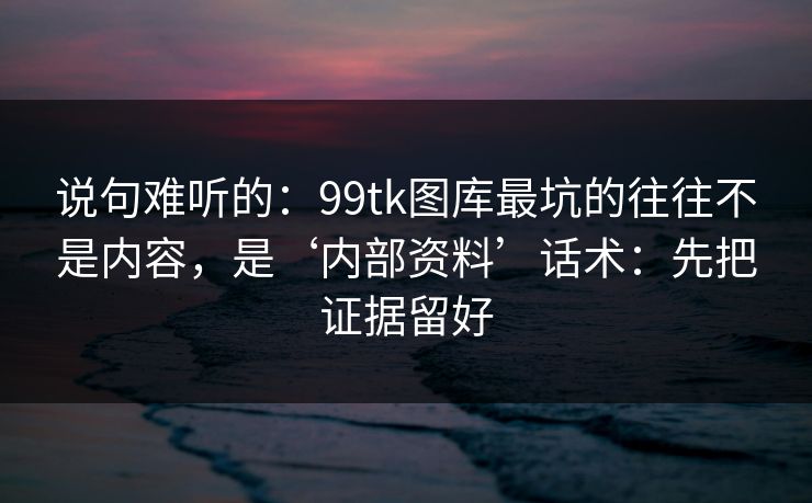 说句难听的：99tk图库最坑的往往不是内容，是‘内部资料’话术：先把证据留好