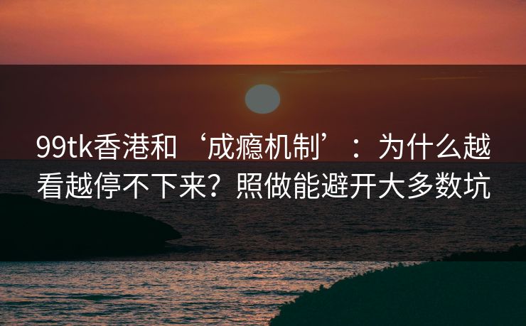99tk香港和‘成瘾机制’：为什么越看越停不下来？照做能避开大多数坑
