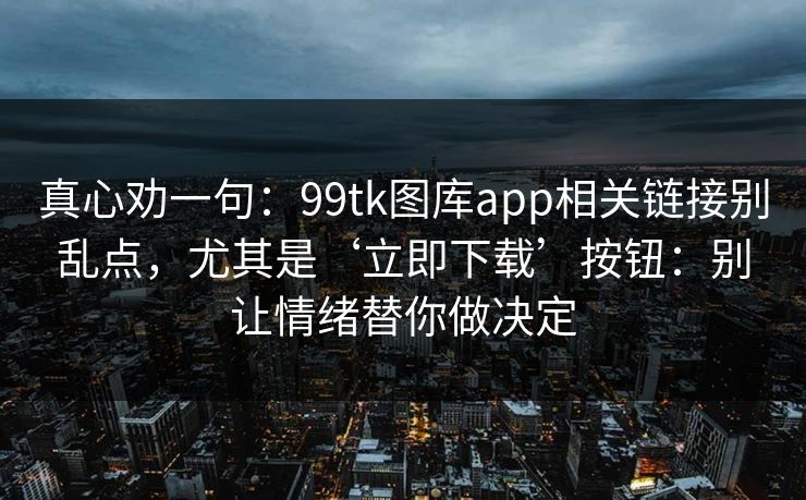 真心劝一句：99tk图库app相关链接别乱点，尤其是‘立即下载’按钮：别让情绪替你做决定